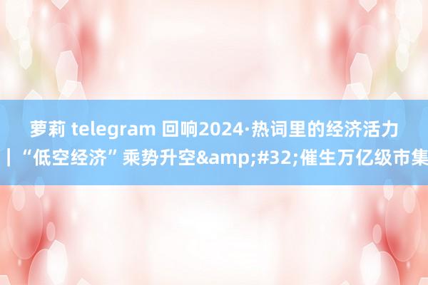 萝莉 telegram 回响2024·热词里的经济活力｜“低空经济”乘势升空&#32;催生万亿级市集