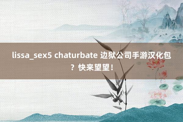 lissa_sex5 chaturbate 边狱公司手游汉化包？快来望望！