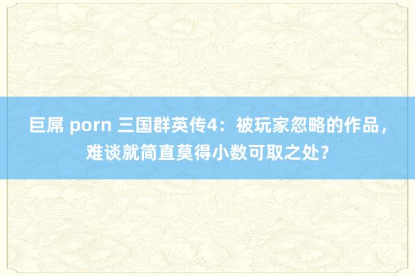 巨屌 porn 三国群英传4：被玩家忽略的作品，难谈就简直莫得小数可取之处？