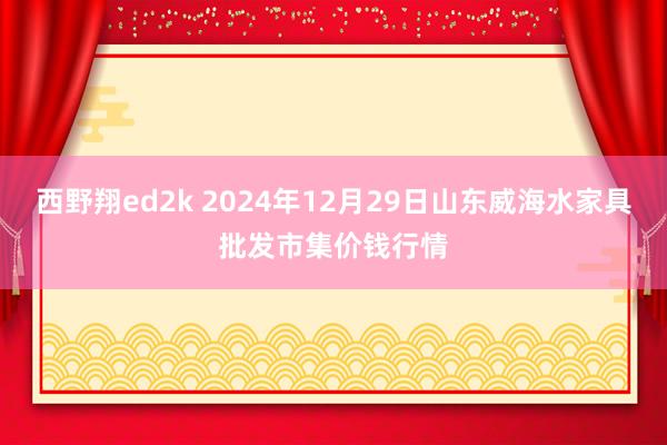 西野翔ed2k 2024年12月29日山东威海水家具批发市集价钱行情