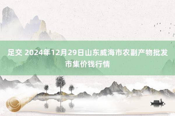 足交 2024年12月29日山东威海市农副产物批发市集价钱行情