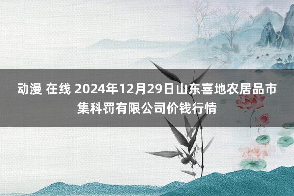 动漫 在线 2024年12月29日山东喜地农居品市集科罚有限公司价钱行情