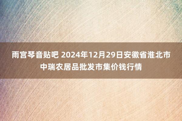 雨宫琴音贴吧 2024年12月29日安徽省淮北市中瑞农居品批发市集价钱行情