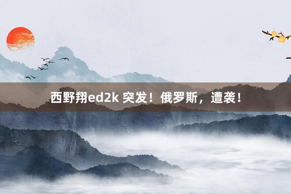 西野翔ed2k 突发！俄罗斯，遭袭！