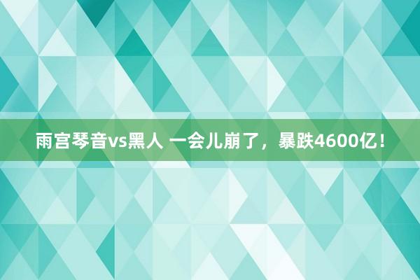 雨宫琴音vs黑人 一会儿崩了，暴跌4600亿！