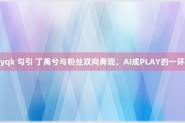 yqk 勾引 丁禹兮与粉丝双向奔现，AI成PLAY的一环