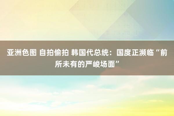 亚洲色图 自拍偷拍 韩国代总统：国度正濒临“前所未有的严峻场面”