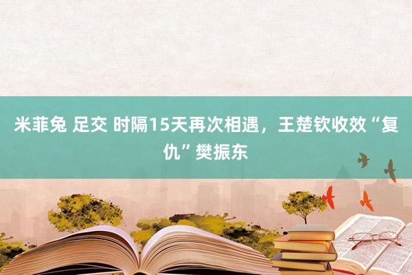 米菲兔 足交 时隔15天再次相遇，王楚钦收效“复仇”樊振东