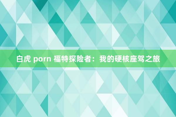 白虎 porn 福特探险者：我的硬核座驾之旅