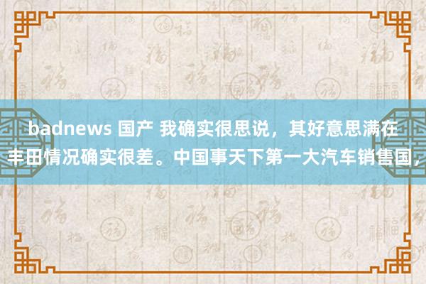 badnews 国产 我确实很思说，其好意思满在丰田情况确实很差。中国事天下第一大汽车销售国，