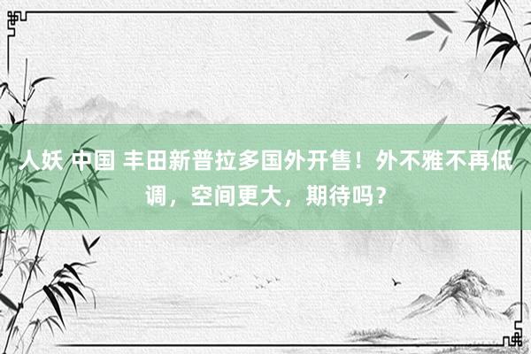 人妖 中国 丰田新普拉多国外开售！外不雅不再低调，空间更大，期待吗？