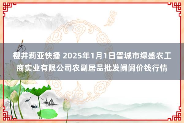 樱井莉亚快播 2025年1月1日晋城市绿盛农工商实业有限公司农副居品批发阛阓价钱行情