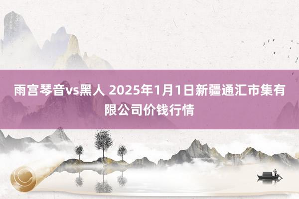 雨宫琴音vs黑人 2025年1月1日新疆通汇市集有限公司价钱行情