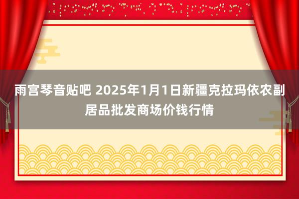 雨宫琴音贴吧 2025年1月1日新疆克拉玛依农副居品批发商场价钱行情