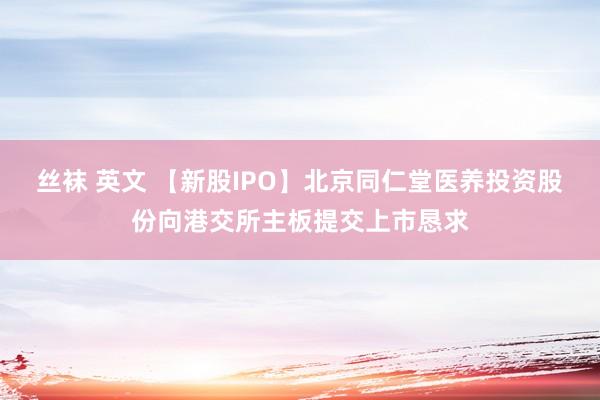 丝袜 英文 【新股IPO】北京同仁堂医养投资股份向港交所主板提交上市恳求