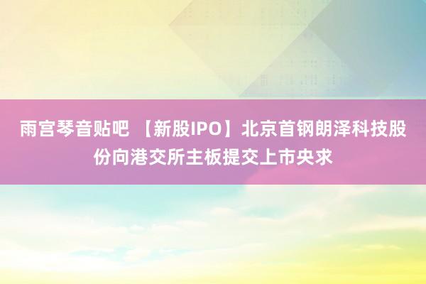 雨宫琴音贴吧 【新股IPO】北京首钢朗泽科技股份向港交所主板提交上市央求