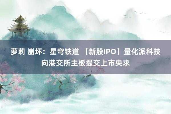 萝莉 崩坏：星穹铁道 【新股IPO】量化派科技向港交所主板提交上市央求