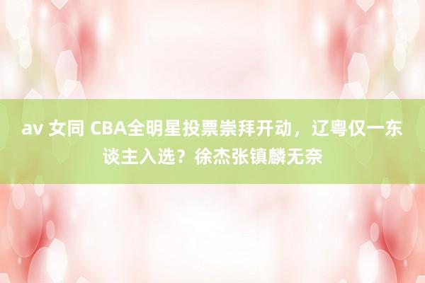 av 女同 CBA全明星投票崇拜开动，辽粤仅一东谈主入选？徐杰张镇麟无奈