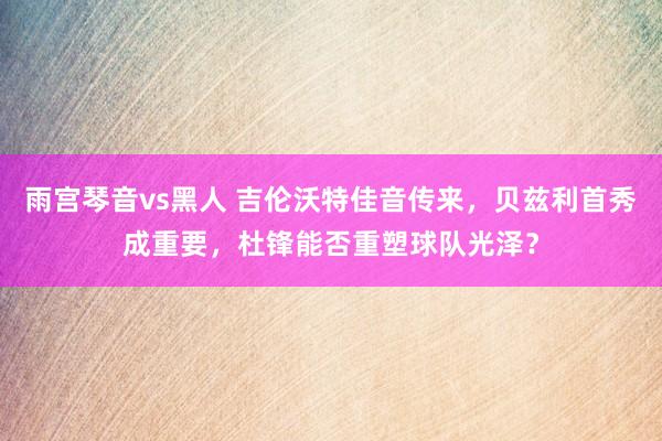 雨宫琴音vs黑人 吉伦沃特佳音传来，贝兹利首秀成重要，杜锋能否重塑球队光泽？