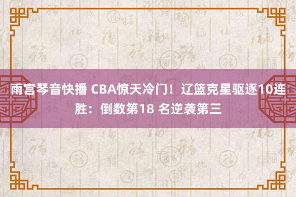 雨宫琴音快播 CBA惊天冷门！辽篮克星驱逐10连胜：倒数第18 名逆袭第三