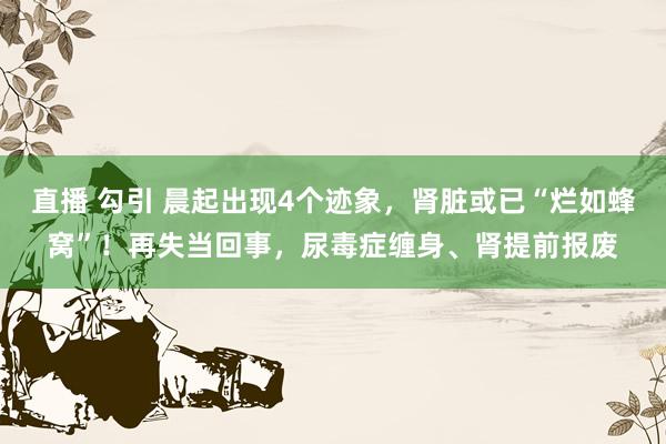 直播 勾引 晨起出现4个迹象，肾脏或已“烂如蜂窝”！再失当回事，尿毒症缠身、肾提前报废