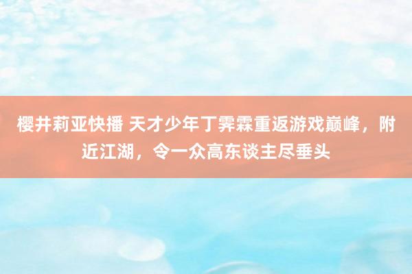 樱井莉亚快播 天才少年丁霁霖重返游戏巅峰，附近江湖，令一众高东谈主尽垂头