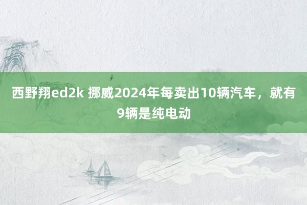 西野翔ed2k 挪威2024年每卖出10辆汽车，就有9辆是纯电动