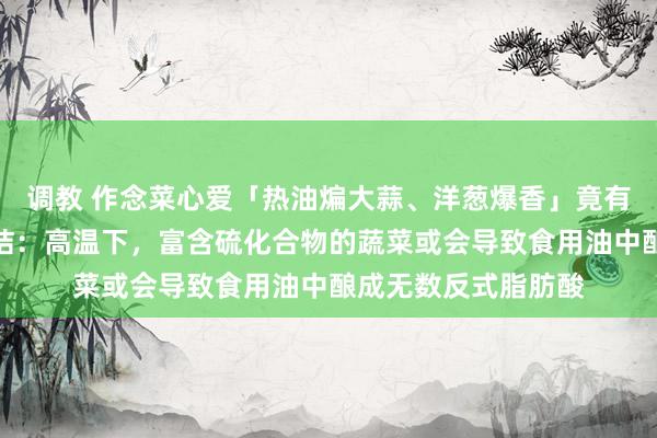 调教 作念菜心爱「热油煸大蒜、洋葱爆香」竟有健康隐患？最新究诘：高温下，富含硫化合物的蔬菜或会导致食用油中酿成无数反式脂肪酸