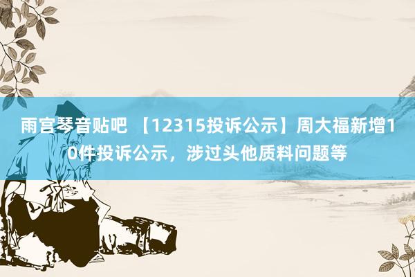 雨宫琴音贴吧 【12315投诉公示】周大福新增10件投诉公示，涉过头他质料问题等