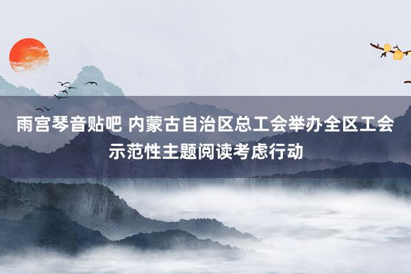 雨宫琴音贴吧 内蒙古自治区总工会举办全区工会示范性主题阅读考虑行动