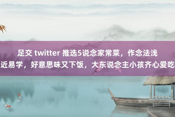 足交 twitter 推选5说念家常菜，作念法浅近易学，好意思味又下饭，大东说念主小孩齐心爱吃