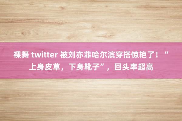 裸舞 twitter 被刘亦菲哈尔滨穿搭惊艳了！“上身皮草，下身靴子”，回头率超高