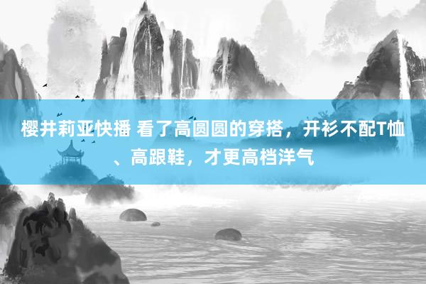 樱井莉亚快播 看了高圆圆的穿搭，开衫不配T恤、高跟鞋，才更高档洋气