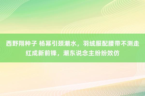 西野翔种子 杨幂引颈潮水，羽绒服配腰带不测走红成新前锋，潮东说念主纷纷效仿