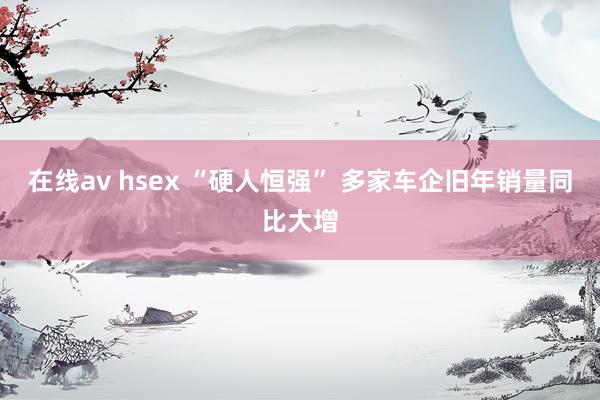 在线av hsex “硬人恒强” 多家车企旧年销量同比大增