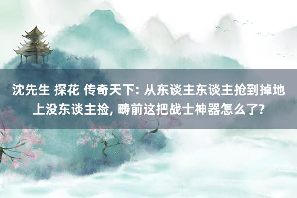 沈先生 探花 传奇天下: 从东谈主东谈主抢到掉地上没东谈主捡， 畴前这把战士神器怎么了?