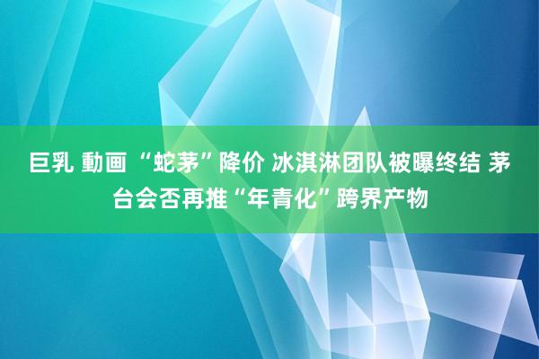 巨乳 動画 “蛇茅”降价 冰淇淋团队被曝终结 茅台会否再推“年青化”跨界产物