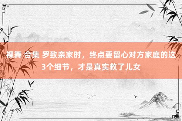 裸舞 合集 罗致亲家时，终点要留心对方家庭的这3个细节，才是真实救了儿女