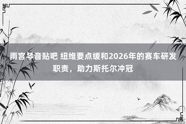 雨宫琴音贴吧 纽维要点缓和2026年的赛车研发职责，助力斯托尔冲冠