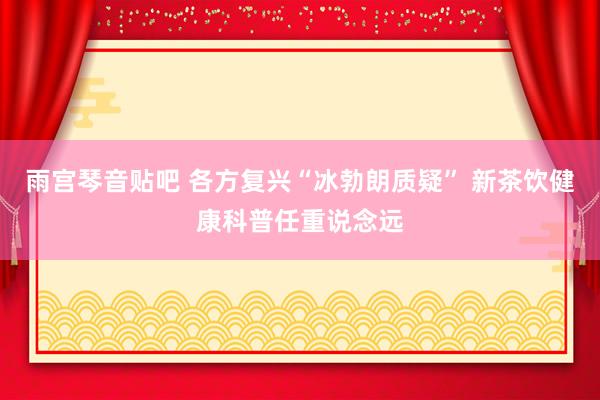 雨宫琴音贴吧 各方复兴“冰勃朗质疑” 新茶饮健康科普任重说念远