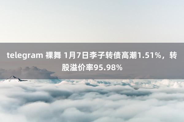 telegram 裸舞 1月7日李子转债高潮1.51%，转股溢价率95.98%