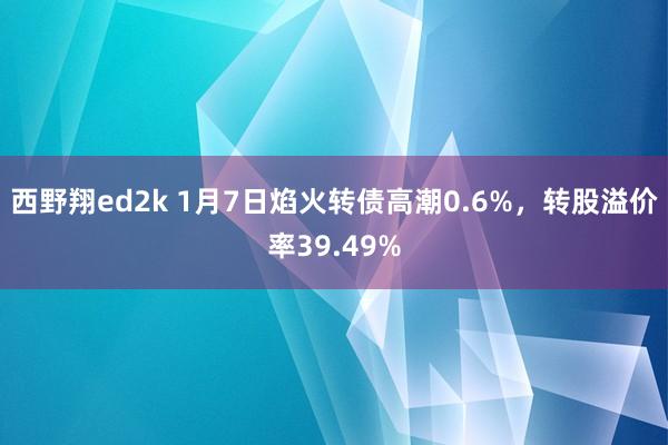 西野翔ed2k 1月7日焰火转债高潮0.6%，转股溢价率39.49%