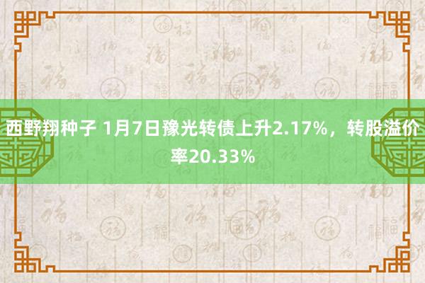 西野翔种子 1月7日豫光转债上升2.17%，转股溢价率20.33%