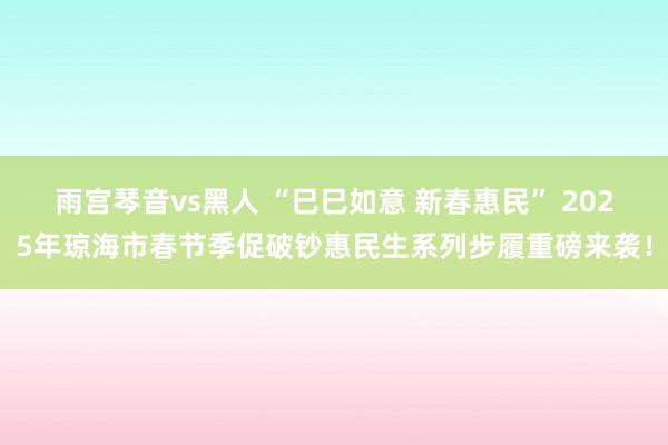 雨宫琴音vs黑人 “巳巳如意 新春惠民” 2025年琼海市春节季促破钞惠民生系列步履重磅来袭！