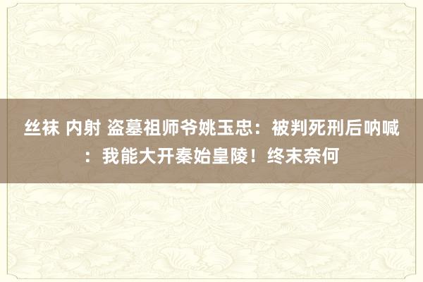 丝袜 内射 盗墓祖师爷姚玉忠：被判死刑后呐喊：我能大开秦始皇陵！终末奈何