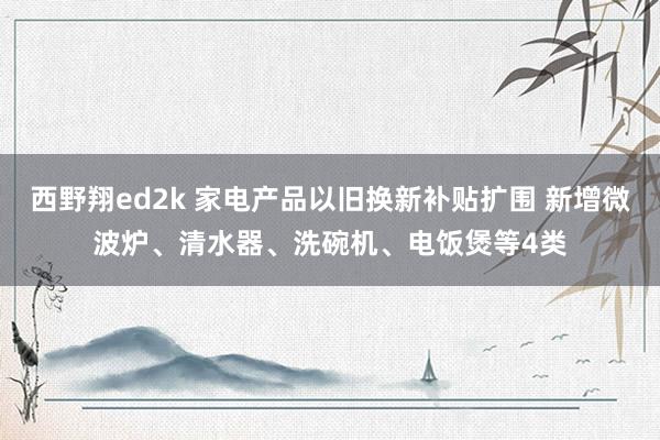 西野翔ed2k 家电产品以旧换新补贴扩围 新增微波炉、清水器、洗碗机、电饭煲等4类