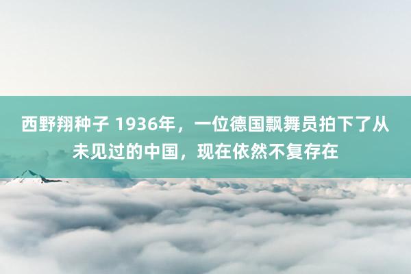 西野翔种子 1936年，一位德国飘舞员拍下了从未见过的中国，现在依然不复存在