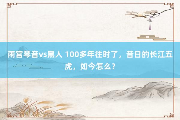 雨宫琴音vs黑人 100多年往时了，昔日的长江五虎，如今怎么？