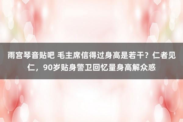 雨宫琴音贴吧 毛主席信得过身高是若干？仁者见仁，90岁贴身警卫回忆量身高解众惑