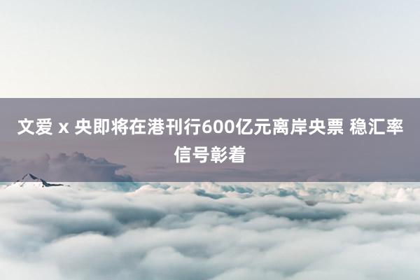 文爱 x 央即将在港刊行600亿元离岸央票 稳汇率信号彰着